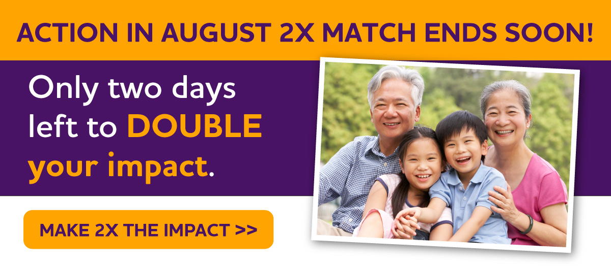 Action in August 2X Match Ends Soon! Only two days left to DOUBLE your impact.