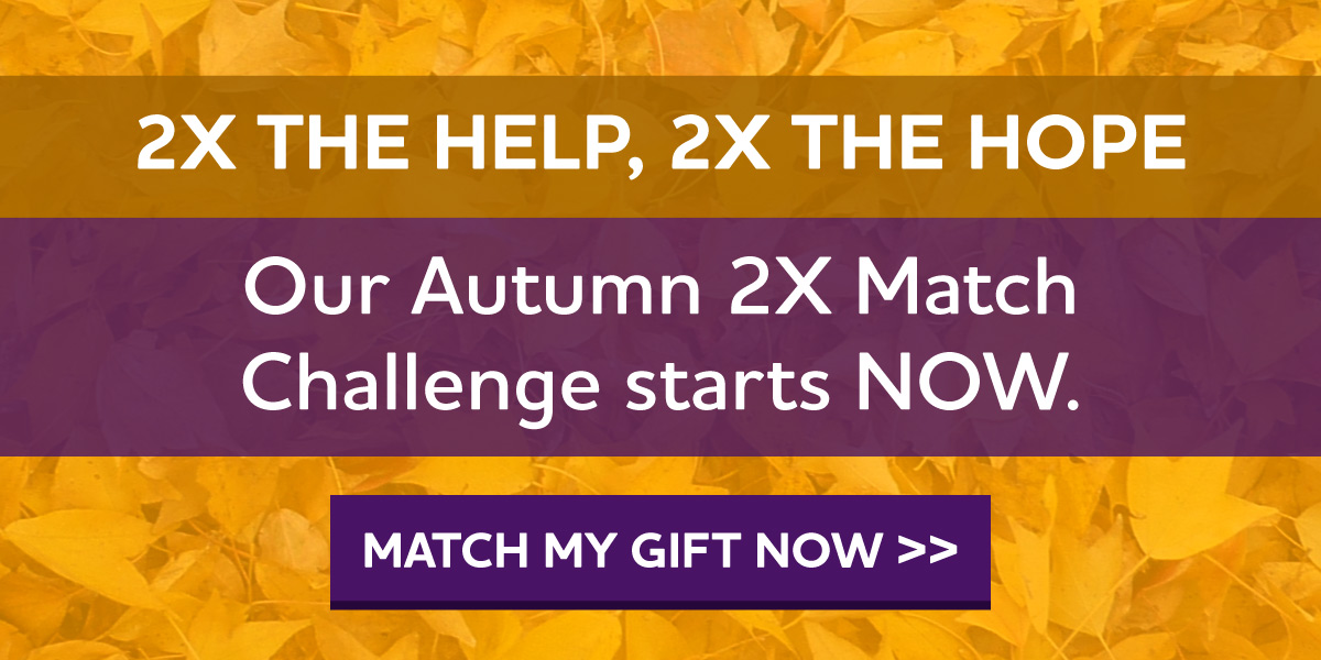 2X the Help, 2X the Hope Our Autumn 2X Match Challenge starts NOW.