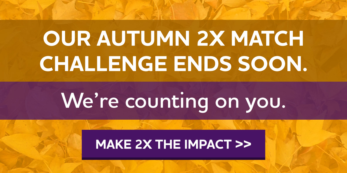 Our Autumn 2X Match Challenge Ends Soon. We're counting on you.