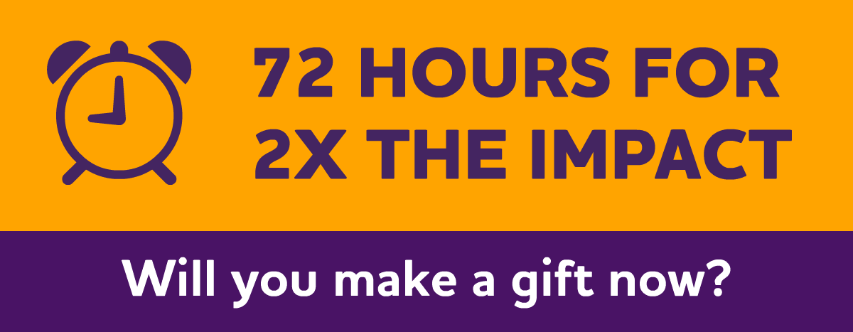 72 Hours for 2X the Impact. Will you make a gift now?